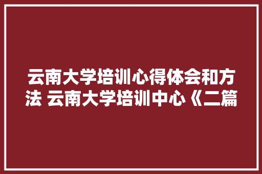 云南大学培训心得体会和方法 云南大学培训中心《二篇》 办公写作
