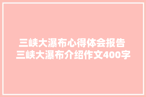 三峡大瀑布心得体会报告 三峡大瀑布介绍作文400字《7篇》 简历资料