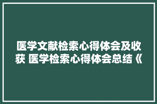 医学文献检索心得体会及收获 医学检索心得体会总结《八篇》 个人简历