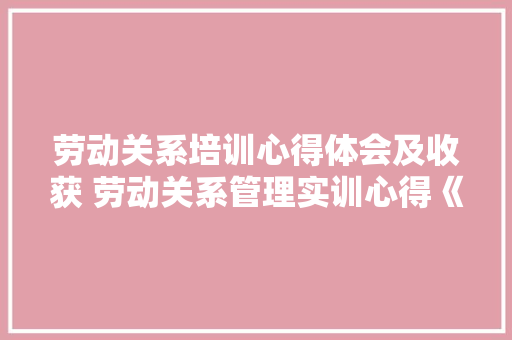 劳动关系培训心得体会及收获 劳动关系管理实训心得《9篇》 公证书