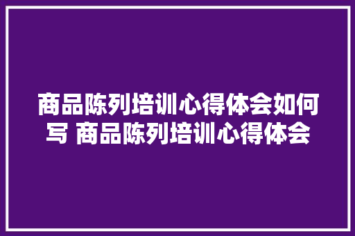 商品陈列培训心得体会如何写 商品陈列培训心得体会如何写好《四篇》 个人简历