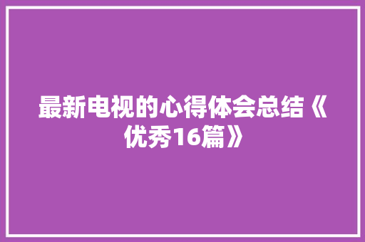 最新电视的心得体会总结《优秀16篇》 办公写作