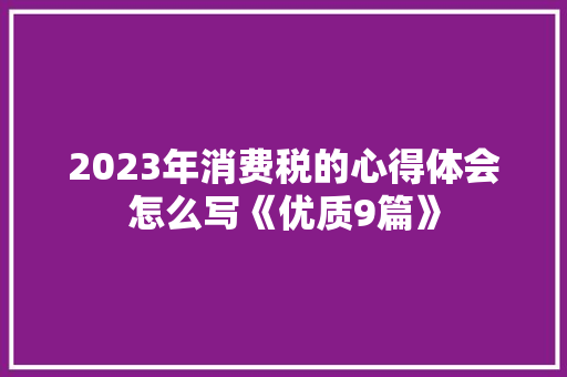 2023年消费税的心得体会怎么写《优质9篇》 条剧书信