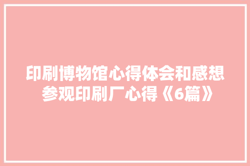印刷博物馆心得体会和感想 参观印刷厂心得《6篇》 个人写作