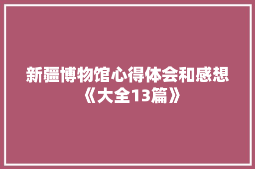 新疆博物馆心得体会和感想《大全13篇》 个人写作