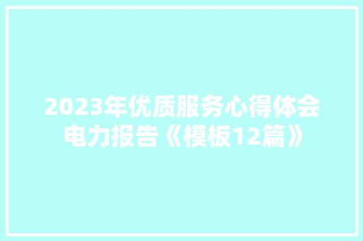 2023年优质服务心得体会电力报告《模板12篇》 办公写作 2023年优质服务心得体会电力报告《模板12篇》 办公写作