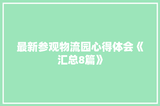 最新参观物流园心得体会《汇总8篇》 策划方案