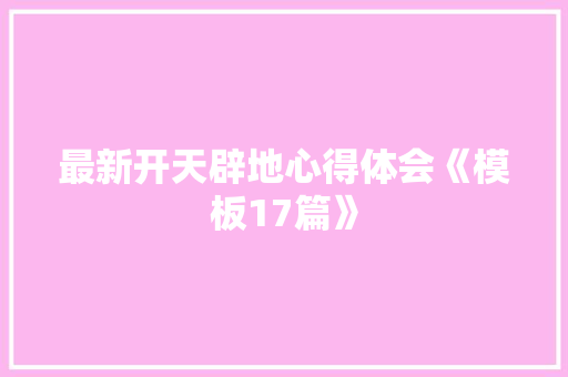 最新开天辟地心得体会《模板17篇》 条剧书信