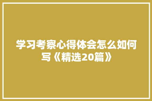 学习考察心得体会怎么如何写《精选20篇》 面试技巧