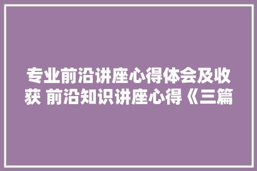 专业前沿讲座心得体会及收获 前沿知识讲座心得《三篇》 文秘写作