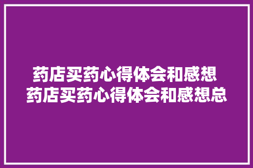 药店买药心得体会和感想 药店买药心得体会和感想总结《9篇》 简历