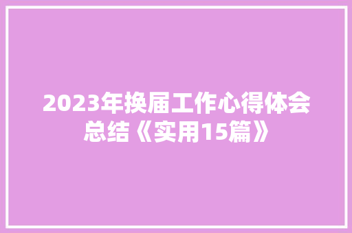 2023年换届工作心得体会总结《实用15篇》 个人写作