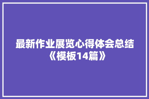 最新作业展览心得体会总结《模板14篇》 面试技巧