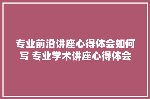 专业前沿讲座心得体会如何写 专业学术讲座心得体会《5篇》 个人写作 专业前沿讲座心得体会如何写 专业学术讲座心得体会《5篇》 个人写作