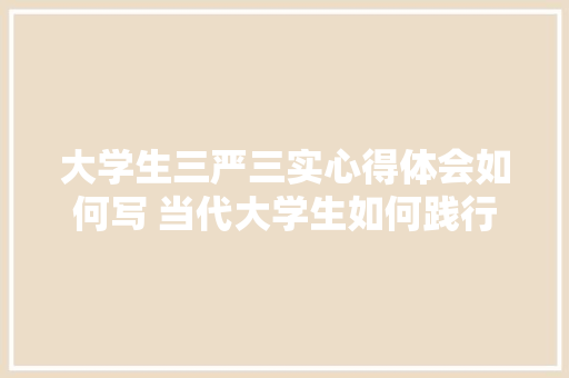 大学生三严三实心得体会如何写 当代大学生如何践行三严三实《9篇》 策划方案