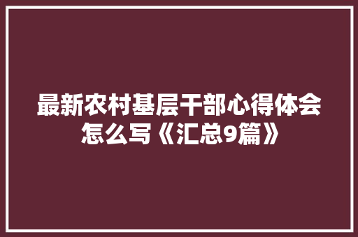最新农村基层干部心得体会怎么写《汇总9篇》 公证书 最新农村基层干部心得体会怎么写《汇总9篇》 公证书