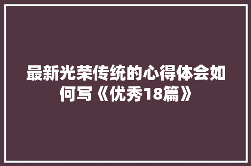 最新光荣传统的心得体会如何写《优秀18篇》 管理论文 最新光荣传统的心得体会如何写《优秀18篇》 管理论文