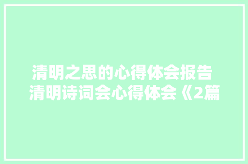 清明之思的心得体会报告 清明诗词会心得体会《2篇》 策划方案