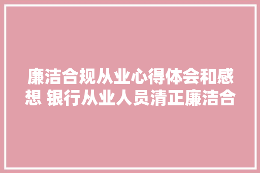 廉洁合规从业心得体会和感想 银行从业人员清正廉洁合规从业心得体会《九篇》 办公写作