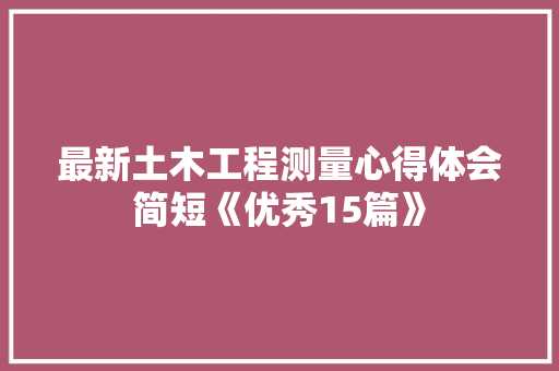 最新土木工程测量心得体会简短《优秀15篇》 条剧书信