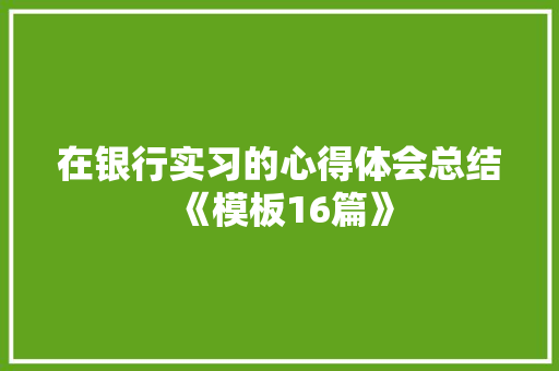 在银行实习的心得体会总结《模板16篇》 面试技巧
