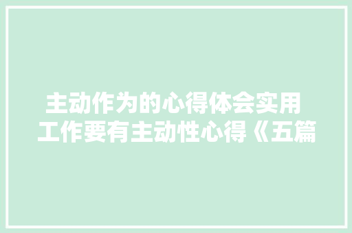 主动作为的心得体会实用 工作要有主动性心得《五篇》 简历资料