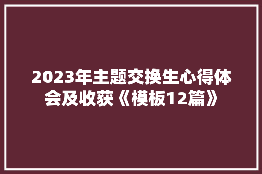 2023年主题交换生心得体会及收获《模板12篇》 面试技巧