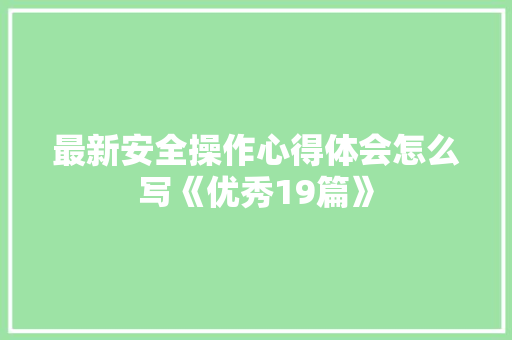 最新安全操作心得体会怎么写《优秀19篇》 策划方案