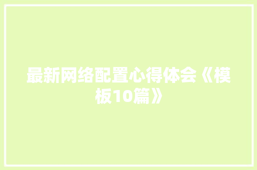 最新网络配置心得体会《模板10篇》 条剧书信