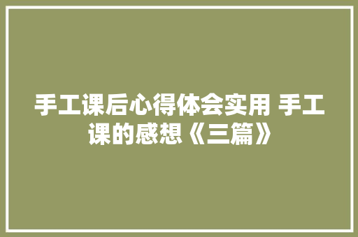 手工课后心得体会实用 手工课的感想《三篇》 办公写作
