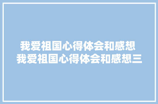 我爱祖国心得体会和感想 我爱祖国心得体会和感想三年级《七篇》 简历资料