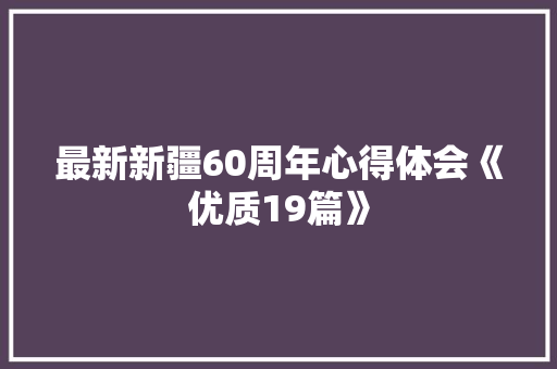 最新新疆60周年心得体会《优质19篇》 条剧书信