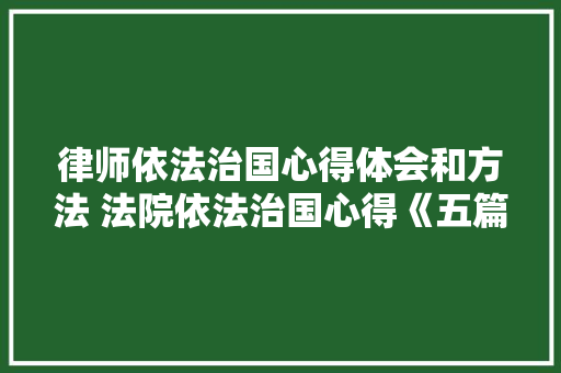 律师依法治国心得体会和方法 法院依法治国心得《五篇》 管理论文