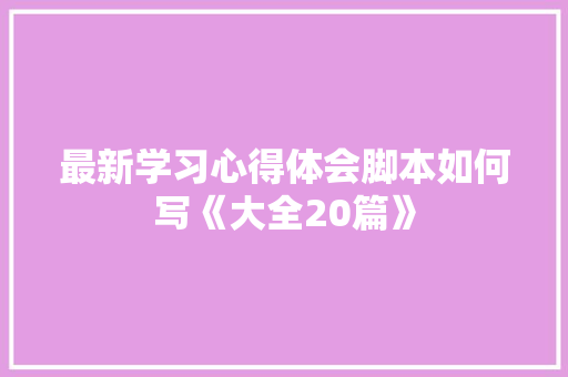 最新学习心得体会脚本如何写《大全20篇》 个人简历