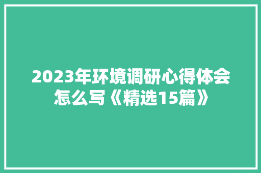 2023年环境调研心得体会怎么写《精选15篇》 简历