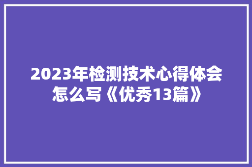 2023年检测技术心得体会怎么写《优秀13篇》 简历