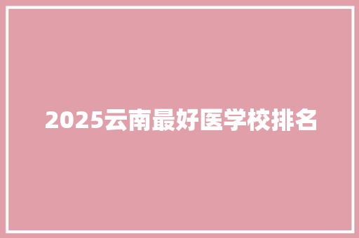 2025云南最好医学校排名 毕业设计