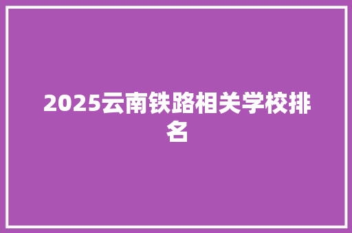 2025云南铁路相关学校排名 简历资料