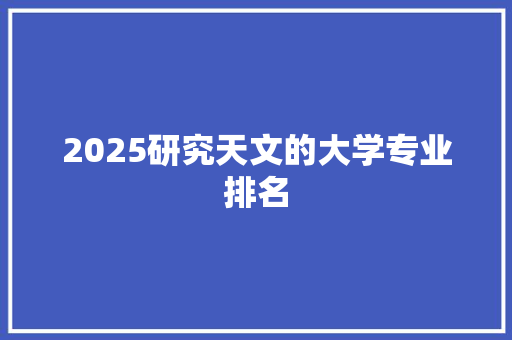 2025研究天文的大学专业排名 简历资料