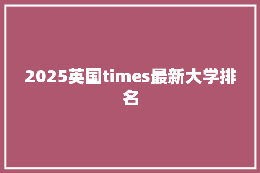 2025英国times最新大学排名 面试技巧