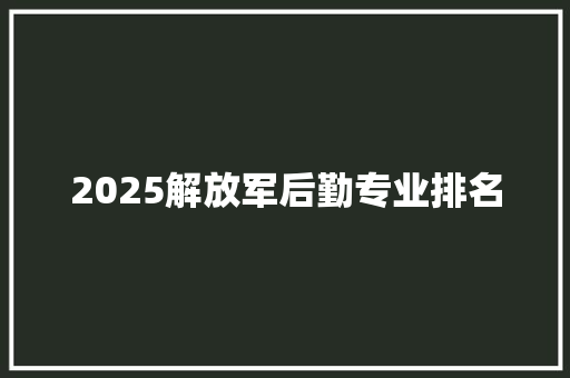 2025解放军后勤专业排名 策划方案