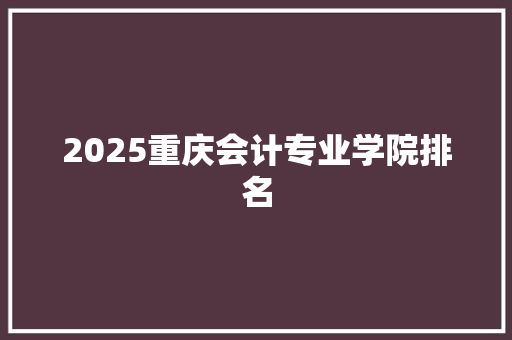 2025重庆会计专业学院排名 办公写作