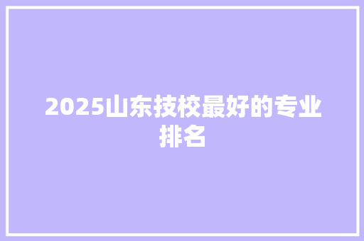 2025山东技校最好的专业排名 简历