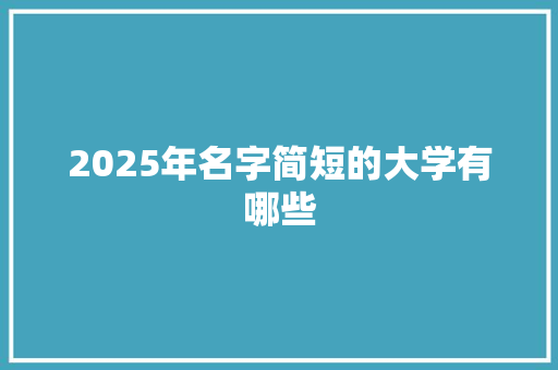 2025年名字简短的大学有哪些 简历资料