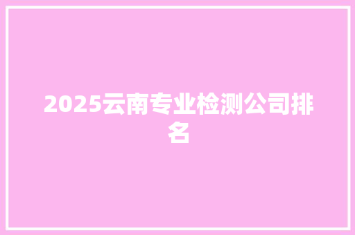 2025云南专业检测公司排名 简历资料