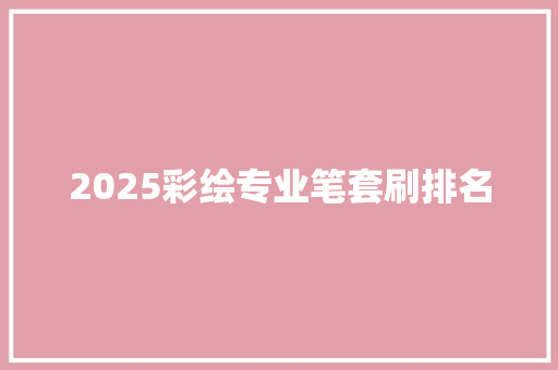 2025彩绘专业笔套刷排名 策划方案
