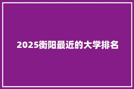 2025衡阳最近的大学排名 面试技巧