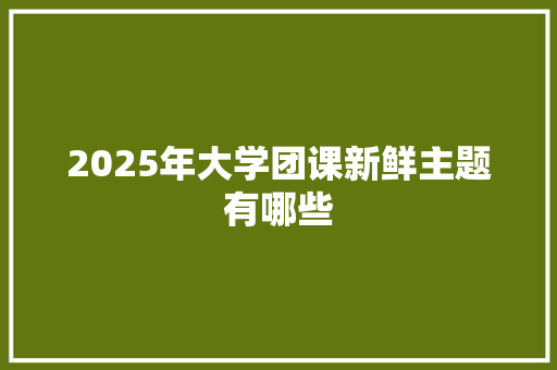 2025年大学团课新鲜主题有哪些 简历资料
