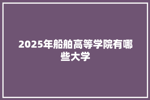 2025年船舶高等学院有哪些大学 文秘写作