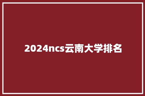 2024ncs云南大学排名 策划方案